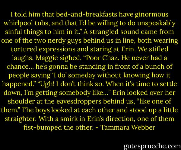 I told him that bed-and-breakfasts have ginormous whirlpool tubs, and that I’d be willing to do unspeakably sinful things to him<br />in it.”<br />A strangled sound came from one of the two nerdy guys behind us in line, both wearing tortured expressions and staring at Erin. We stifled<br />laughs.<br />Maggie sighed. “Poor Chaz. He never had a chance… he’s gonna be standing in front of a bunch of people saying ‘I do’ someday without<br />knowing how it happened.”<br />“Ugh! I don’t think so. When it’s time to settle down, I’m getting somebody like…” Erin looked over her shoulder at the eavesdroppers behind<br />us, “like one of them.”<br />The boys looked at each other and stood up a little straighter. With a smirk in Erin’s direction, one of them fist-bumped the other. - Tammara Webber