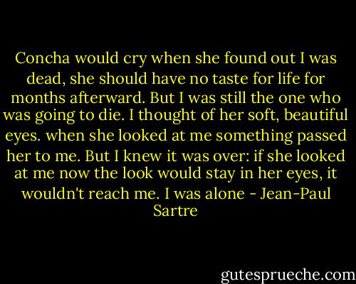 Concha would cry when she found out I was dead, she should have no taste for life for months afterward. But I was still the one who was going to die. I thought of her soft, beautiful eyes. when she looked at me something passed her to me. But I knew it was over: if she looked at me now the look would stay in her eyes, it wouldn't reach me. I was alone - Jean-Paul Sartre