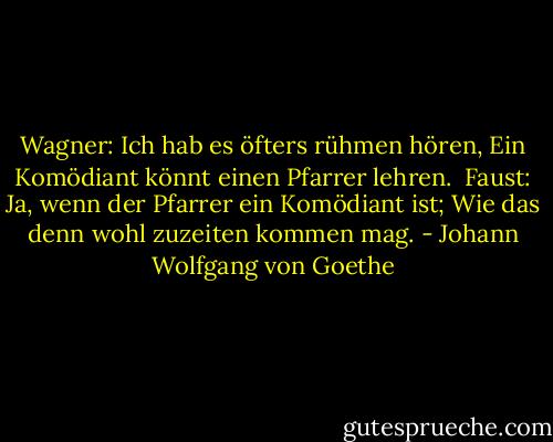 Wagner:<br />Ich hab es öfters rühmen hören,<br />Ein Komödiant könnt einen Pfarrer lehren.<br /><br />Faust:<br />Ja, wenn der Pfarrer ein Komödiant ist;<br />Wie das denn wohl zuzeiten kommen mag. - Johann Wolfgang von Goethe