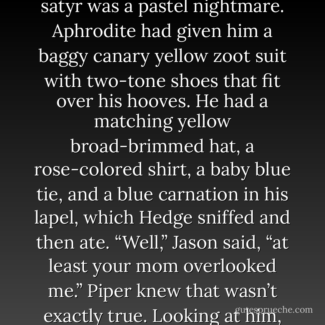 All of them had been give a makeover. Leo was wearing pinstriped pants, black leather shoes, a white collarless shirt with suspenders, and his tool<br />belt, Ray-Ban sunglasses, and a porkpie hat.<br />“God, Leo.” Piper tried not to laugh. “I think my dad wore that to his last premiere, minus the tool belt.”<br />“Hey, shut up!”<br />“I think he looks good,” said Coach Hedge. “’Course, I look better.”<br />The satyr was a pastel nightmare. Aphrodite had given him a baggy canary yellow zoot suit with two-tone shoes that fit over his hooves. He had a<br />matching yellow broad-brimmed hat, a rose-colored shirt, a baby blue tie, and a blue carnation in his lapel, which Hedge sniffed and then ate.<br />“Well,” Jason said, “at least your mom overlooked me.”<br />Piper knew that wasn’t exactly true. Looking at him, her heart did a little tap dance. Jason was dressed simply in jeans and a clean purple T-shirt, like<br />he’d worn at the Grand Canyon. He had new track shoes on, and his hair was newly trimmed. His eyes were the same color as the sky. Aphrodite’s<br />message was clear: This one needs no improvement.<br />And Piper agreed. - Rick Riordan