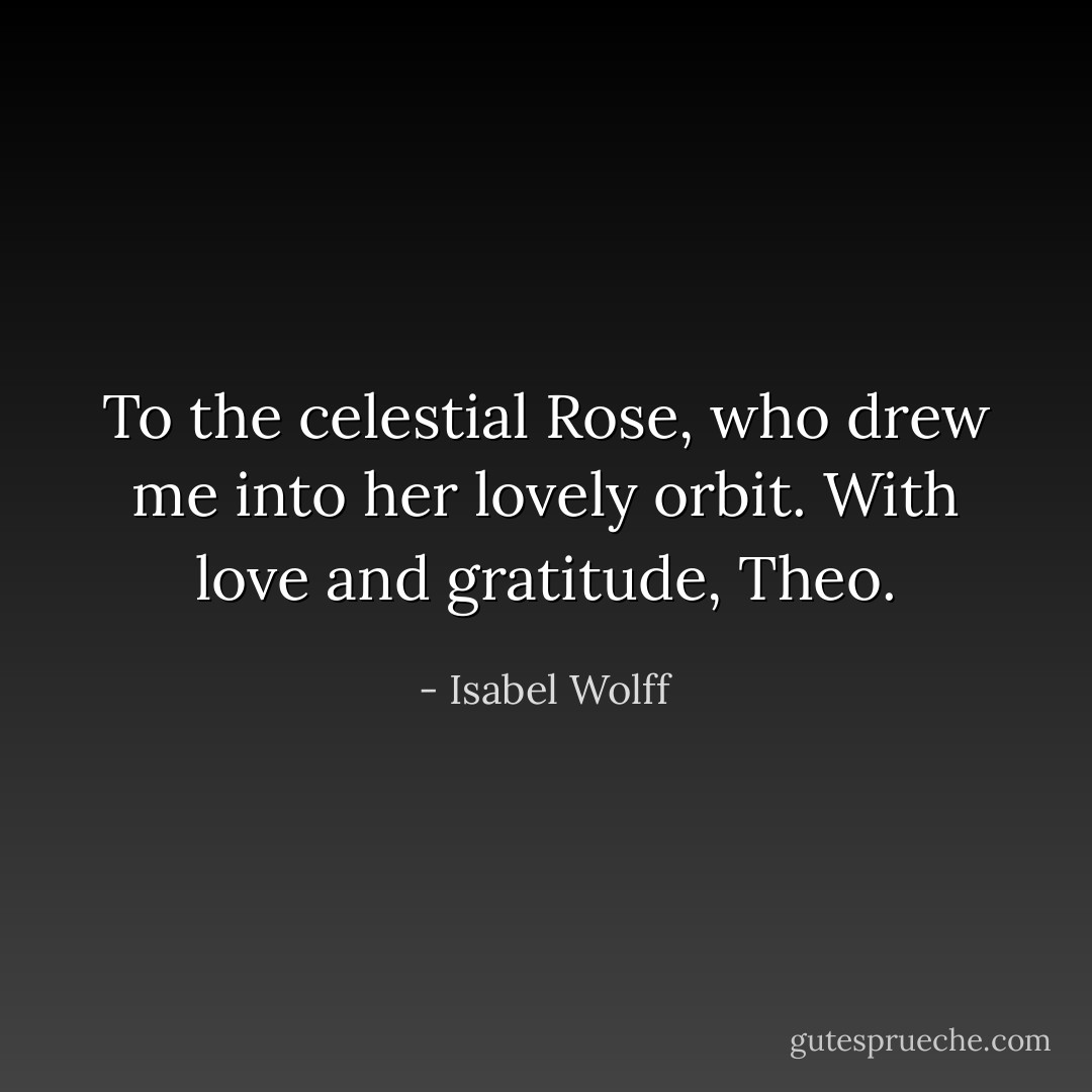 To the celestial Rose, who drew me into her lovely orbit. With love and gratitude, Theo. - Isabel Wolff