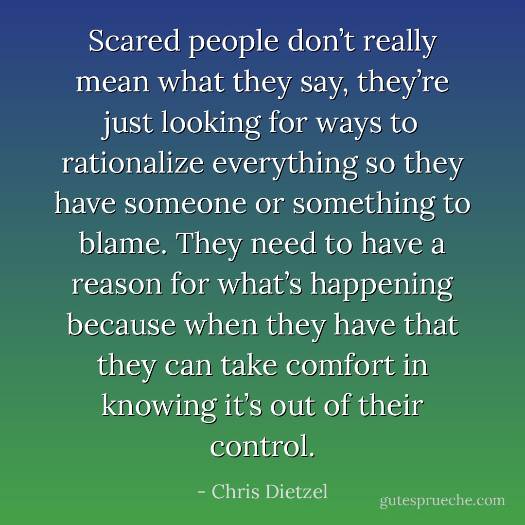 Scared people don’t really mean what they say, they’re just looking for ways to rationalize everything so they have someone or something to blame. They need to have a reason for what’s happening because when they have that they can take comfort in knowing it’s out of their control. - Chris Dietzel