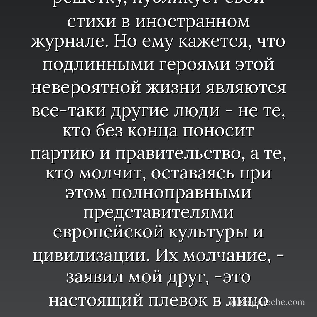 Он с глубочайшим уважением относится к тем, кто, рискуя угодить за решетку, публикует свои стихи в иностранном журнале. Но ему кажется, что подлинными героями этой невероятной жизни являются все-таки другие люди - не те, кто без конца поносит партию и правительство, а те, кто молчит, оставаясь при этом полноправными представителями европейской культуры и цивилизации.<br />Их молчание, - заявил мой друг, -это настоящий плевок в лицо государству, потому что для них его просто не существует. - Bruce Chatwin