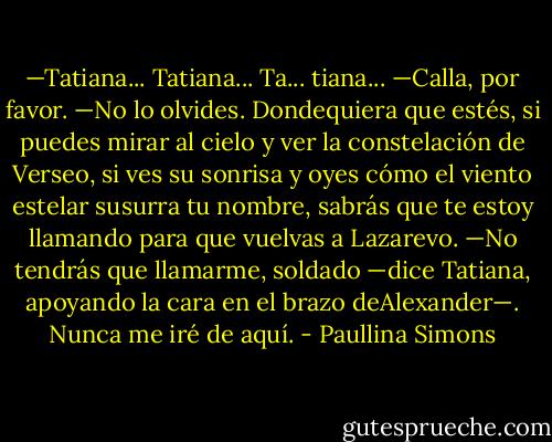 —Tatiana... Tatiana... Ta... tiana...<br />—Calla, por favor.<br />—No lo olvides. Dondequiera que estés, si puedes mirar al cielo y ver la constelación de Verseo, si ves su sonrisa y oyes cómo el viento estelar susurra tu nombre, sabrás que te estoy llamando para que vuelvas a Lazarevo.<br />—No tendrás que llamarme, soldado —dice Tatiana, apoyando la cara en el brazo deAlexander—. Nunca me iré de aquí. - Paullina Simons
