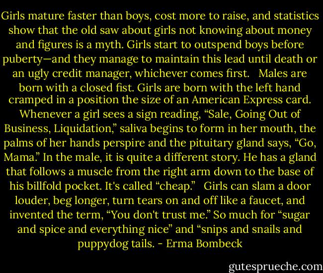 Girls mature faster than boys, cost more to raise, and statistics show that the old saw about girls not knowing about money and figures is a myth. Girls start to outspend boys before puberty—and they manage to maintain this lead until death or an ugly credit manager, whichever comes first. <br /><br />Males are born with a closed fist. Girls are born with the left hand cramped in a position the size of an American Express card. Whenever a girl sees a sign reading, “Sale, Going Out of Business, Liquidation,” saliva begins to form in her mouth, the palms of her hands perspire and the pituitary gland says, “Go, Mama.” In the male, it is quite a different story. He has a gland that follows a muscle from the right arm down to the base of his billfold pocket. It's called “cheap.” <br /><br />Girls can slam a door louder, beg longer, turn tears on and off like a faucet, and invented the term, “You don't trust me.” So much for “sugar and spice and everything nice” and “snips and snails and puppydog tails. - Erma Bombeck