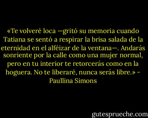 «Te volveré loca —gritó su memoria cuando Tatiana se sentó a respirar la brisa salada de la eternidad en el alféizar de la ventana—. Andarás sonriente por la calle como una mujer normal, pero en tu interior te retorcerás como en la hoguera. No te liberaré, nunca serás libre.» - Paullina Simons