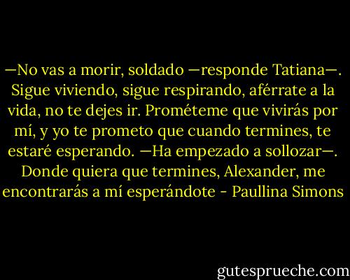 —No vas a morir, soldado —responde Tatiana—. Sigue viviendo, sigue respirando, aférrate a la vida, no te dejes ir. Prométeme que vivirás por mí, y yo te prometo que cuando termines, te estaré esperando. —Ha empezado a sollozar—. Donde quiera que termines, Alexander, me encontrarás a mí esperándote - Paullina Simons