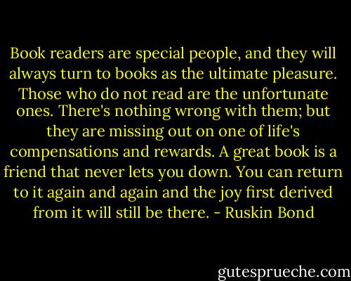 Book readers are special people, and they will always turn to books as the ultimate pleasure. Those who do not read are the unfortunate ones. There's nothing wrong with them; but they are missing out on one of life's compensations and rewards. A great book is a friend that never lets you down. You can return to it again and again and the joy first derived from it will still be there. - Ruskin Bond