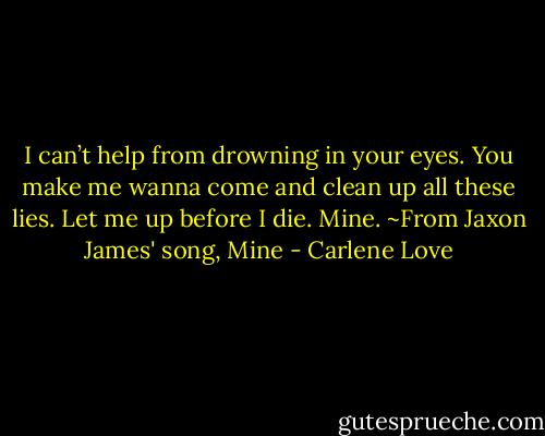 I can’t help from drowning in your eyes. You make me wanna come and clean up all these lies. Let me up before I die. Mine. ~From Jaxon James' song, Mine - Carlene Love