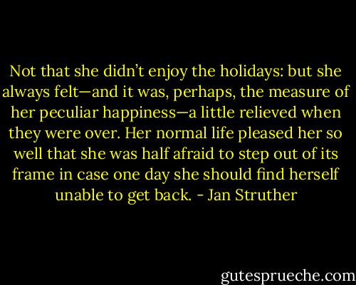 Not that she didn’t enjoy the holidays: but she always felt—and it was, perhaps, the measure of her peculiar happiness—a little relieved when they were over. Her normal life pleased her so well that she was half afraid to step out of its frame in case one day she should find herself unable to get back. - Jan Struther