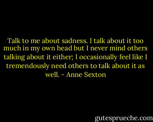 Talk to me about sadness. I talk about it too much in my own head but I never mind others talking about it either; I occasionally feel like I tremendously need others to talk about it as well. - Anne Sexton