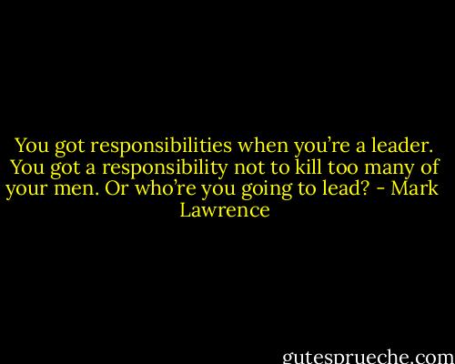 You got responsibilities when you’re a leader. You got a responsibility not to kill too many of your men. Or who’re you going to lead? - Mark  Lawrence