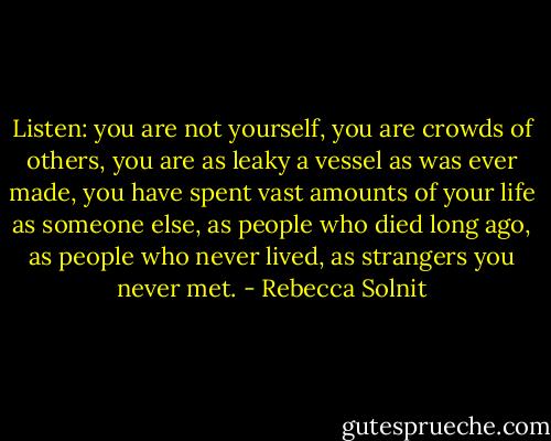 Listen: you are not yourself, you are crowds of others, you are as leaky a vessel as was ever made, you have spent vast amounts of your life as someone else, as people who died long ago, as people who never lived, as strangers you never met. - Rebecca Solnit