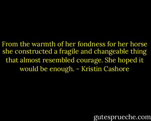 From the warmth of her fondness for her horse she constructed a fragile and changeable thing that almost resembled courage. She hoped it would be enough. - Kristin Cashore