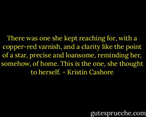 There was one she kept reaching for, with a copper-red varnish, and a clarity like the point of a star, precise and loansome, reminding her, somehow, of home. This is the one, she thought to herself. - Kristin Cashore
