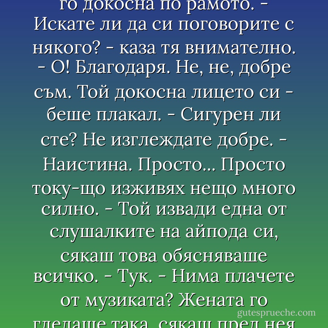 Четирийсет и една минути по-късно, докато ровеше из джобовете си за нещо, което можеше да използва вместо кърпичка, към него се приближи възрастна жена и го докосна по рамото.<br />- Искате ли да си поговорите с някого? - каза тя внимателно.<br />- О! Благодаря. Не, не, добре съм.<br />Той докосна лицето си - беше плакал.<br />- Сигурен ли сте? Не изглеждате добре.<br />- Наистина. Просто... Просто току-що изживях нещо много силно. - Той извади една от слушалките на айпода си, сякаш това обясняваше всичко. - Тук.<br />- Нима плачете от музиката?<br />Жената го гледаше така, сякаш пред нея седеше някакъв перверзник.<br />- Е - каза Дънкан. - Не плача от музиката. Мисля, че предлогът не е правилен.<br />Тя поклати глава и отмина. - Nick Hornby