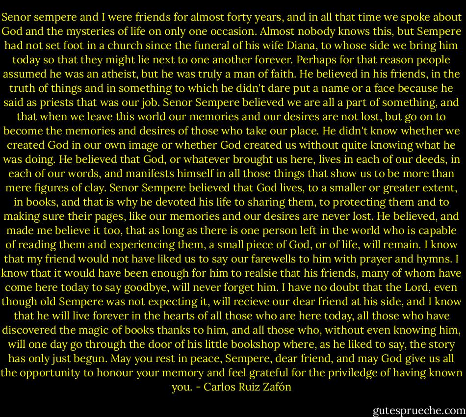 Senor sempere and I were friends for almost forty years, and in all that time we spoke about God and the mysteries of life on only one occasion. Almost nobody knows this, but Sempere had not set foot in a church since the funeral of his wife Diana, to whose side we bring him today so that they might lie next to one another forever. Perhaps for that reason people assumed he was an atheist, but he was truly a man of faith. He believed in his friends, in the truth of things and in something to which he didn't dare put a name or a face because he said as priests that was our job. Senor Sempere believed we are all a part of something, and that when we leave this world our memories and our desires are not lost, but go on to become the memories and desires of those who take our place. He didn't know whether we created God in our own image or whether God created us without quite knowing what he was doing. He believed that God, or whatever brought us here, lives in each of our deeds, in each of our words, and manifests himself in all those things that show us to be more than mere figures of clay. Senor Sempere believed that God lives, to a smaller or greater extent, in books, and that is why he devoted his life to sharing them, to protecting them and to making sure their pages, like our memories and our desires are never lost. He believed, and made me believe it too, that as long as there is one person left in the world who is capable of reading them and experiencing them, a small piece of God, or of life, will remain. I know that my friend would not have liked us to say our farewells to him with prayer and hymns. I know that it would have been enough for him to realsie that his friends, many of whom have come here today to say goodbye, will never forget him. I have no doubt that the Lord, even though old Sempere was not expecting it, will recieve our dear friend at his side, and I know that he will live forever in the hearts of all those who are here today, all those who have discovered the magic of books thanks to him, and all those who, without even knowing him, will one day go through the door of his little bookshop where, as he liked to say, the story has only just begun. May you rest in peace, Sempere, dear friend, and may God give us all the opportunity to honour your memory and feel grateful for the priviledge of having known you. - Carlos Ruiz Zafón