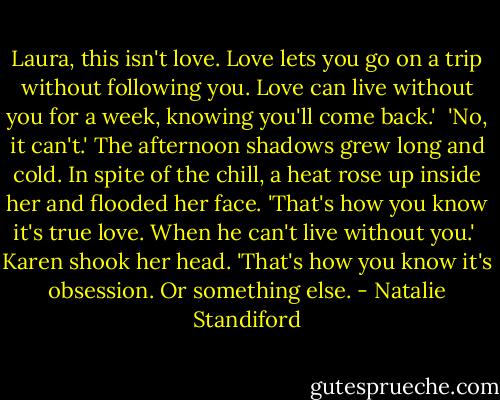 Laura, this isn't love. Love lets you go on a trip without following you. Love can live without you for a week, knowing you'll come back.'<br /><br />'No, it can't.' The afternoon shadows grew long and cold. In spite of the chill, a heat rose up inside her and flooded her face. 'That's how you know it's true love. When he can't live without you.'<br /><br />Karen shook her head. 'That's how you know it's obsession. Or something else. - Natalie Standiford