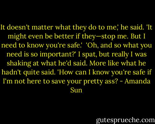 It doesn't matter what they do to me,' he said. 'It might even be better if they—stop me. But I need to know you're safe.'<br /><br />'Oh, and so what you need is so important?' I spat, but really I was shaking at what he'd said. More like what he hadn't quite said. 'How can I know you're safe if I'm not here to save your pretty ass? - Amanda Sun