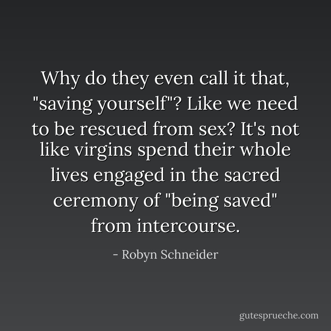 Why do they even call it that, "saving yourself"? Like we need to be rescued from sex? It's not like virgins spend their whole lives engaged in the sacred ceremony of "being saved" from intercourse. - Robyn Schneider