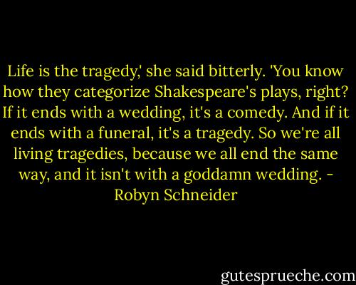 Life is the tragedy,' she said bitterly. 'You know how they categorize Shakespeare's plays, right? If it ends with a wedding, it's a comedy. And if it ends with a funeral, it's a tragedy. So we're all living tragedies, because we all end the same way, and it isn't with a goddamn wedding. - Robyn Schneider