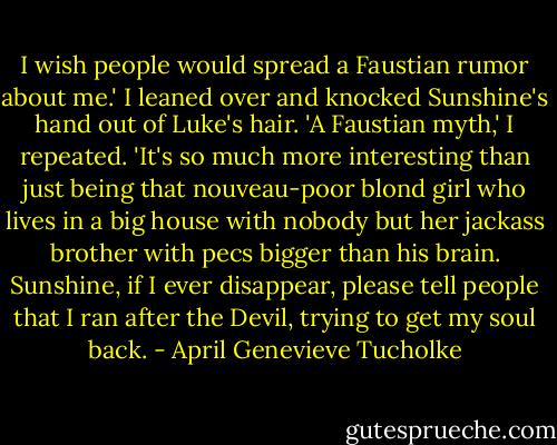 I wish people would spread a Faustian rumor about me.' I leaned over and knocked Sunshine's hand out of Luke's hair. 'A Faustian myth,' I repeated. 'It's so much more interesting than just being that nouveau-poor blond girl who lives in a big house with nobody but her jackass brother with pecs bigger than his brain. Sunshine, if I ever disappear, please tell people that I ran after the Devil, trying to get my soul back. - April Genevieve Tucholke