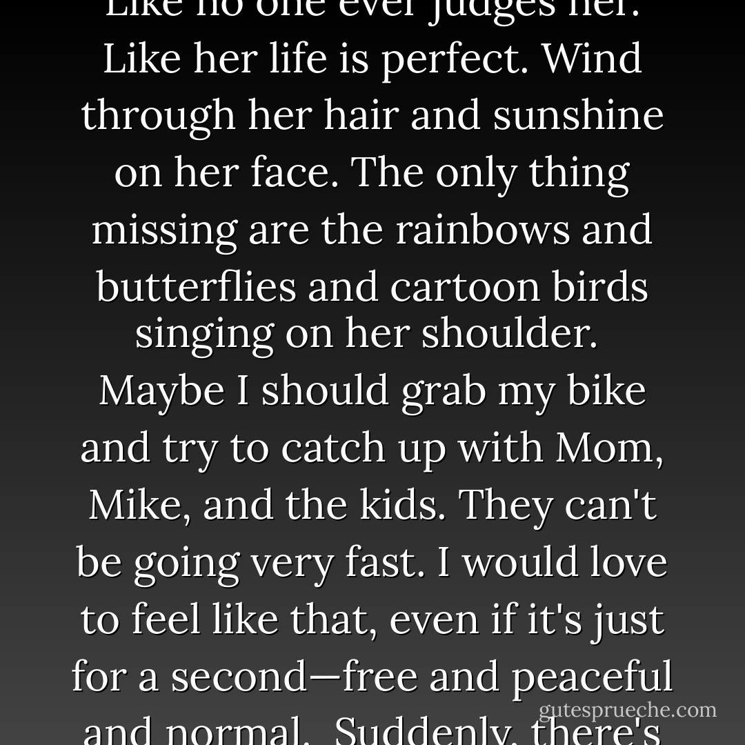 I change the channel to another movie. An old one, but new to me. And, ironically, a thin, gorgeous blonde—Meg Ryan, maybe—rides her bike on a country road. She smiles like she has no cares in the world. Like no one ever judges her. Like her life is perfect. Wind through her hair and sunshine on her face. The only thing missing are the rainbows and butterflies and cartoon birds singing on her shoulder.<br /><br />Maybe I should grab my bike and try to catch up with Mom, Mike, and the kids. They can't be going very fast. I would love to feel like that, even if it's just for a second—free and peaceful and normal.<br /> Suddenly, there's a truck. It can't be headed toward Meg Ryan. Could it? Yes. Oh my God. No! Meg Ryan just got hit by that truck.<br /><br />Figures. See what happens when you exercise? - K.A. Barson