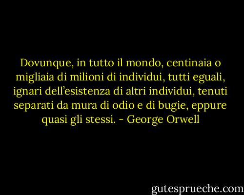 Dovunque, in tutto il mondo, centinaia o migliaia di milioni di individui, tutti eguali, ignari dell’esistenza di altri individui, tenuti separati da mura di odio e di bugie, eppure quasi gli stessi. - George Orwell