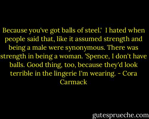 Because you've got balls of steel.'<br /><br />I hated when people said that, like it assumed strength and being a male were synonymous. There was strength in being a woman. 'Spence, I don't have balls. Good thing, too, because they'd look terrible in the lingerie I'm wearing. - Cora Carmack