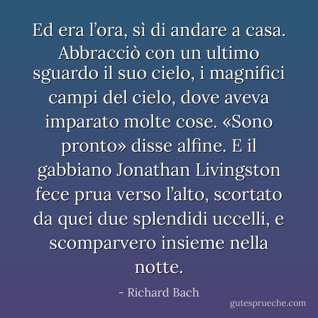 Ed era l’ora, sì di andare a casa. Abbracciò con un ultimo sguardo il suo cielo, i magnifici campi del cielo, dove aveva imparato molte cose. «Sono pronto» disse alfine. E il gabbiano Jonathan Livingston fece prua verso l’alto, scortato da quei due splendidi uccelli, e scomparvero insieme nella notte. - Richard Bach