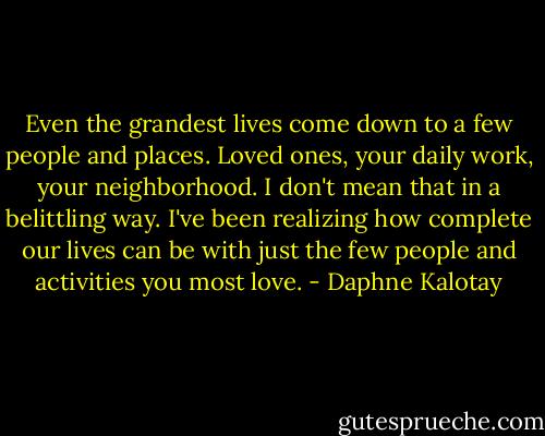 Even the grandest lives come down to a few people and places. Loved ones, your daily work, your neighborhood. I don't mean that in a belittling way. I've been realizing how complete our lives can be with just the few people and activities you most love. - Daphne Kalotay