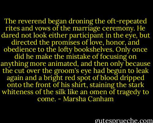 The reverend began droning the oft-repeated rites and vows of the marriage ceremony. He dared not look either participant in the eye, but directed the promises of love, honor, and obedience to the lofty bookshelves. Only once did he make the mistake of focusing on anything more animated, and then only because the cut over the groom's eye had begun to leak again and a bright red spot of blood dripped onto the front of his shirt, staining the stark whiteness of the silk like an omen of tragedy to come. - Marsha Canham