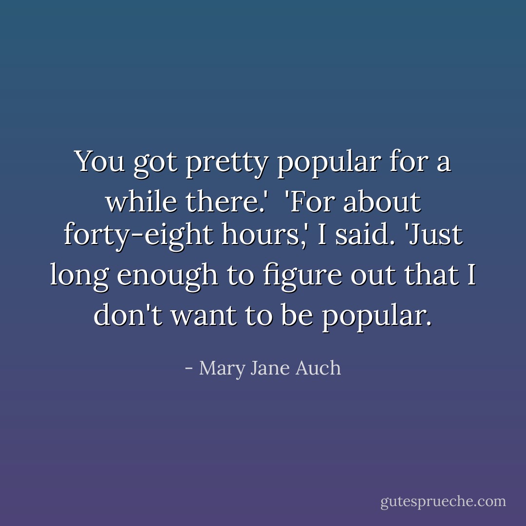 You got pretty popular for a while there.'<br /> 'For about forty-eight hours,' I said. 'Just long enough to figure out that I don't want to be popular. - Mary Jane Auch