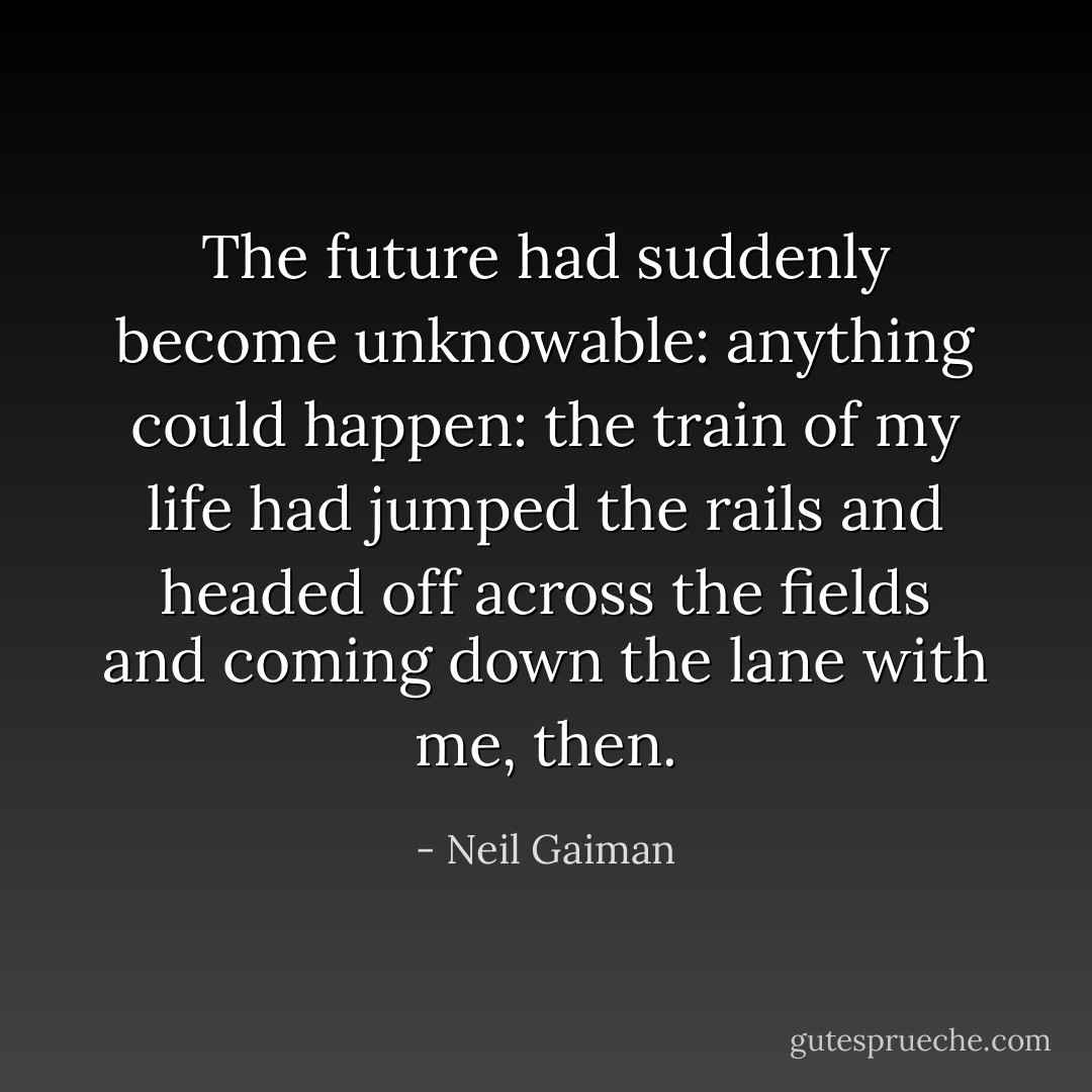The future had suddenly become unknowable: anything could happen: the train of my life had jumped the rails and headed off across the fields and coming down the lane with me, then. - Neil Gaiman