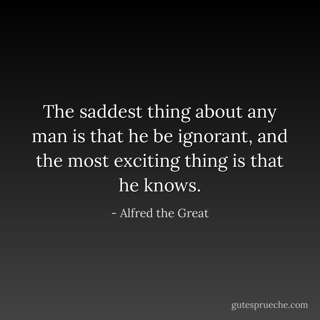 The saddest thing about any man is that he be ignorant, and the most exciting thing is that he knows. - Alfred the Great
