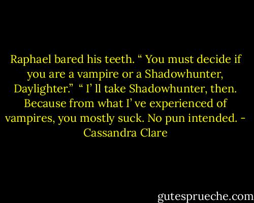 Raphael bared his teeth. “ You must decide if you are a vampire or a Shadowhunter, Daylighter.” <br />“ I’ ll take Shadowhunter, then. Because from what I’ ve experienced of vampires, you mostly suck. No pun intended. - Cassandra Clare