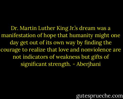 Dr. Martin Luther King Jr.’s dream was a manifestation of hope that humanity might one day get out of its own way by finding the courage to realize that love and nonviolence are not indicators of weakness but gifts of significant strength. - Aberjhani