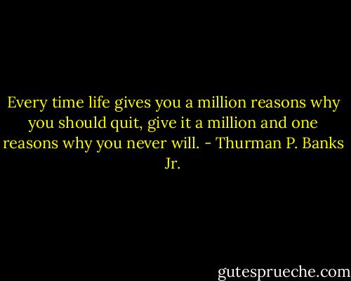 Every time life gives you a million reasons why you should quit, give it a million and one reasons why you never will. - Thurman P. Banks Jr.