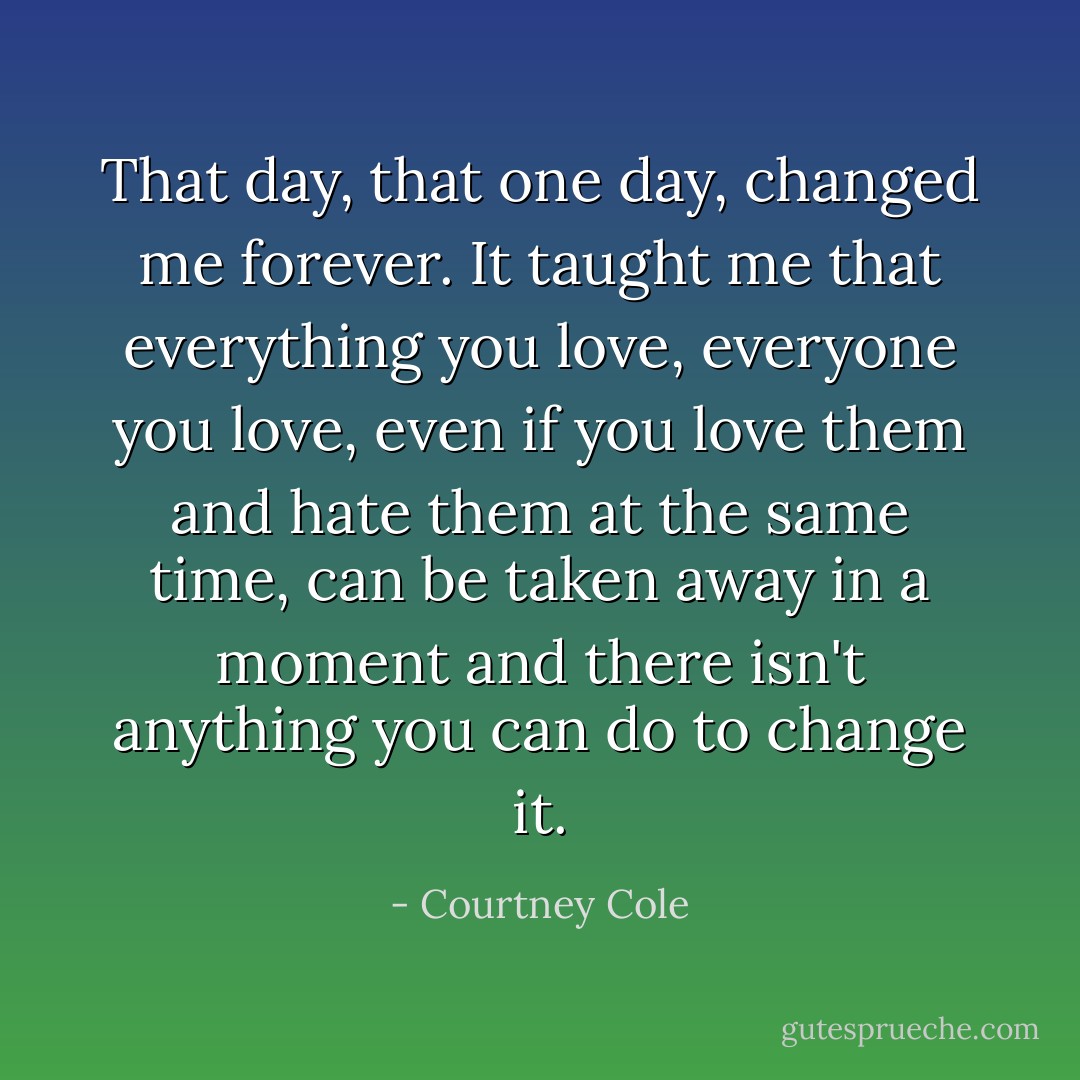 That day, that one day, changed me forever. It taught me that everything you love, everyone you love, even if you love them and hate them at the same time, can be taken away in a moment and there isn't anything you can do to change it. - Courtney Cole