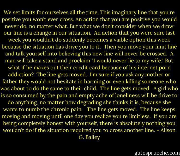 We set limits for ourselves all the time. This imaginary line that you're positive you won't ever cross. An action that you are positive you would never do, no matter what. But what we don't consider when we draw our line is a change in our situation.<br /><br />An action that you were sure last week you wouldn't do suddenly becomes a viable option this week because the situation has drive you to it.<br /><br />Then you move your limit line and talk yourself into believing this new line will never be crossed.<br /><br />A man will take a stand and proclaim "I would never lie to my wife." But what if he maxes out their credit card because of his internet porn addiction?<br /><br />The line gets moved.<br /><br />I'm sure if you ask any mother or father they would not hesitate in harming or even killing someone who was about to do the same to their child.<br /><br />The line gets moved.<br /><br />A girl who is so consumed by the pain and empty ache of loneliness will be drive to do anything, no matter how degrading she thinks it is, because she wants to numb the chronic pain. <br /><br />The line gets moved.<br /><br />The line keeps moving and moving until one day you realize you're limitless.<br /><br />If you are being completely honest with yourself, there is absolutely nothing you wouldn't do if the situation required you to cross another line. - Alison G. Bailey