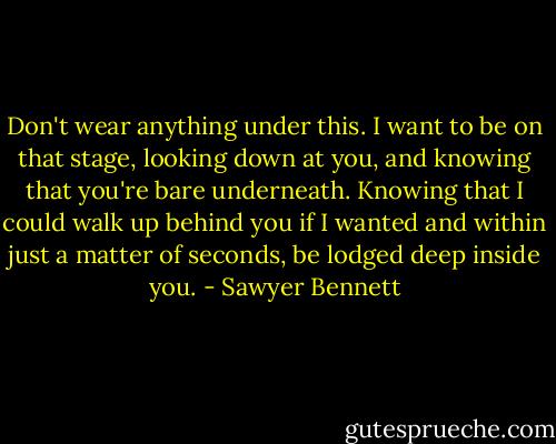 Don't wear anything under this. I want to be on that stage, looking down at you, and knowing that you're bare underneath. Knowing that I could walk up behind you if I wanted and within just a matter of seconds, be lodged deep inside you. - Sawyer Bennett