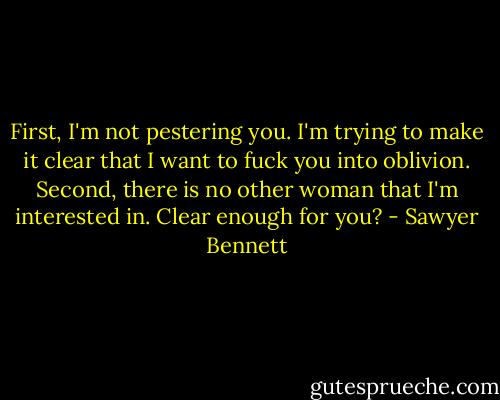 First, I'm not pestering you. I'm trying to make it clear that I want to fuck you into oblivion. Second, there is no other woman that I'm interested in. Clear enough for you? - Sawyer Bennett