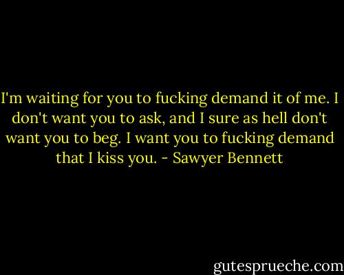I'm waiting for you to fucking demand it of me. I don't want you to ask, and I sure as hell don't want you to beg. I want you to fucking demand that I kiss you. - Sawyer Bennett