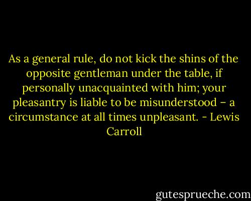 As a general rule, do not kick the shins of the opposite gentleman under the table, if personally unacquainted with him; your pleasantry is liable to be misunderstood – a circumstance at all times unpleasant. - Lewis Carroll