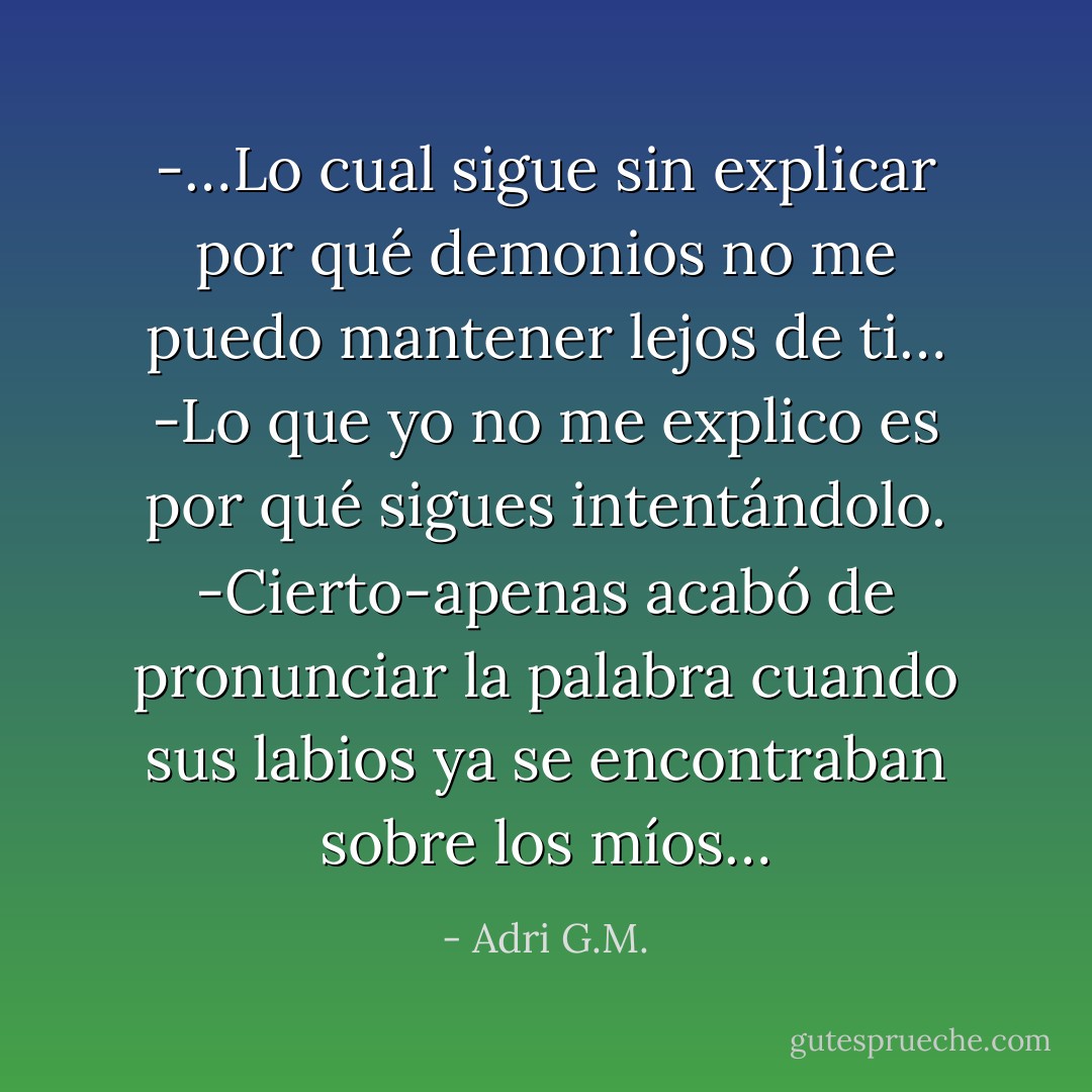 -…Lo cual sigue sin explicar por qué demonios no me puedo mantener lejos de ti…<br />-Lo que yo no me explico es por qué sigues intentándolo.<br />-Cierto-apenas acabó de pronunciar la palabra cuando sus labios ya se encontraban sobre los míos… - Adri G.M.