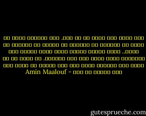 لقد ولدت على كوكب لا في بلد. أجل بالطبع ولدت في بلد، في مدينة، في طائفة، في أسرة، في حضانة، في فراش.. ولكن المهم عندي، وعند جميع البشر على السواء، أنني أتيت إلى هذا العالم. أن نولد هو أن نأتي إلى العالم وليس إلى هذا البلد أن ذاك، إلى هذا البيت أو ذاك - Amin Maalouf