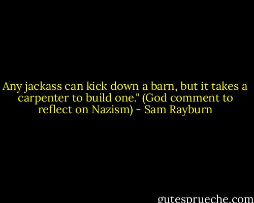 Any jackass can kick down a barn, but it takes a carpenter to build one." (God comment to reflect on Nazism) - Sam Rayburn