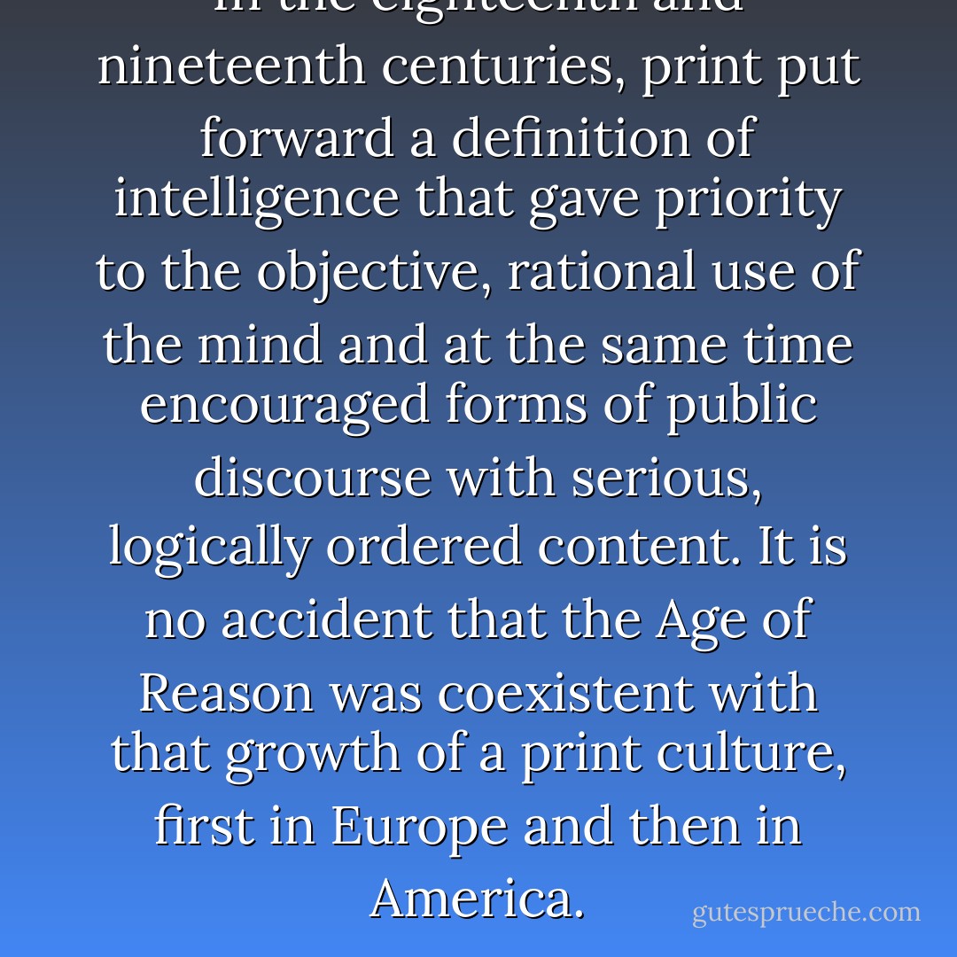 In the eighteenth and nineteenth centuries, print put forward a definition of intelligence that gave priority to the objective, rational use of the mind and at the same time encouraged forms of public discourse with serious, logically ordered content. It is no accident that the Age of Reason was coexistent with that growth of a print culture, first in Europe and then in America. - Neil Postman