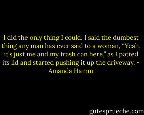 I did the only thing I could. I said the dumbest thing any man has ever said to a woman, “Yeah, it’s just me and my trash can here,” as I patted its lid and started pushing it up the driveway. - Amanda Hamm