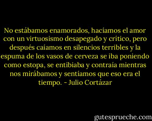 No estábamos enamorados, hacíamos el amor con un virtuosismo desapegado y crítico, pero después caíamos en silencios terribles y la espuma de los vasos de cerveza se iba poniendo como estopa, se entibiaba y contraía mientras nos mirábamos y sentíamos que eso era el tiempo. - Julio Cortázar
